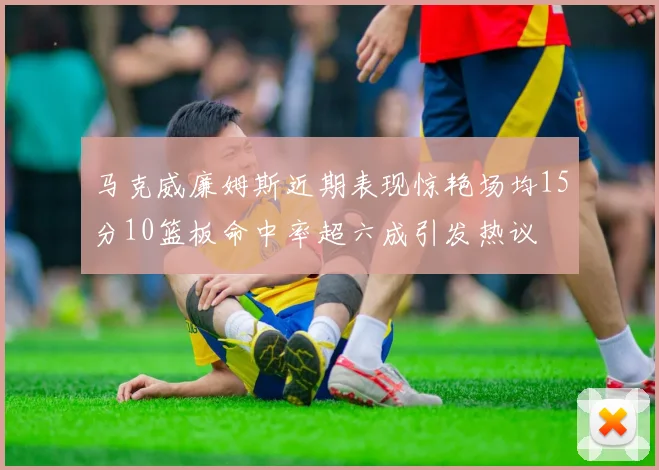 马克威廉姆斯近期表现惊艳场均15分10篮板命中率超六成引发热议