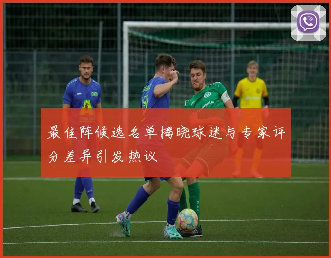 最佳阵候选名单揭晓球迷与专家评分差异引发热议