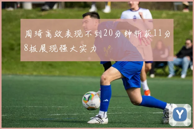 周琦高效表现不到20分钟斩获11分8板展现强大实力