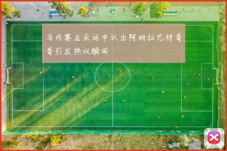马内赛后采访中认出阿姆拉巴特哥哥引发热议瞬间