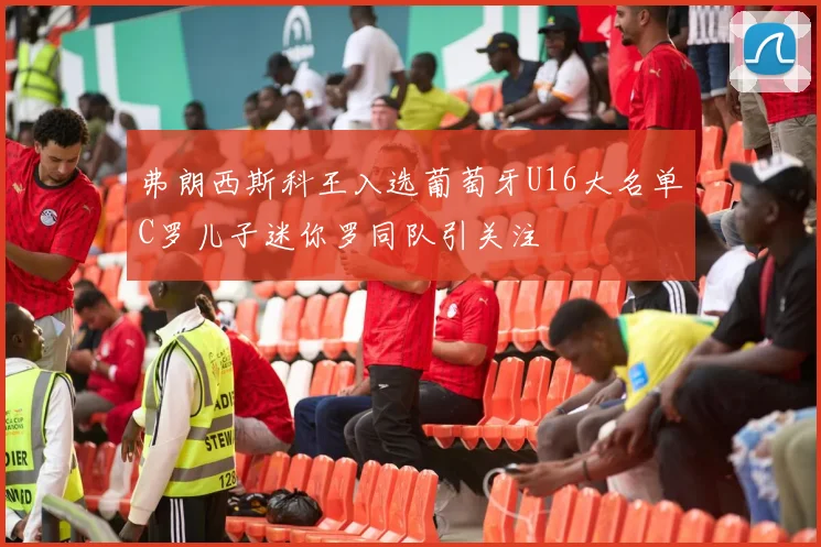 弗朗西斯科王入选葡萄牙U16大名单C罗儿子迷你罗同队引关注