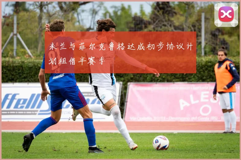 米兰与菲尔克鲁格达成初步协议计划租借半赛季
