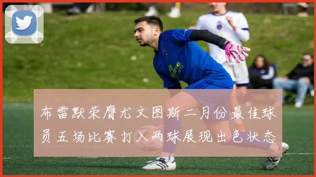 布雷默荣膺尤文图斯二月份最佳球员五场比赛打入两球展现出色状态