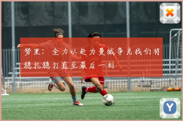 努里：全力以赴为曼城争光我们将稳扎稳打直至最后一刻