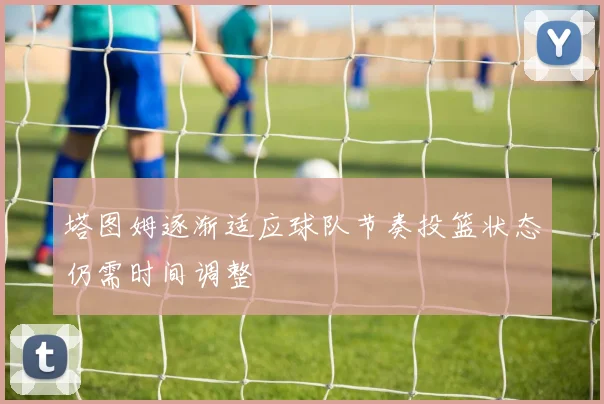 塔图姆逐渐适应球队节奏投篮状态仍需时间调整