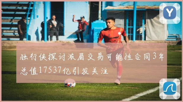 独行侠探讨浓眉交易可能性合同3年总值17537亿引发关注