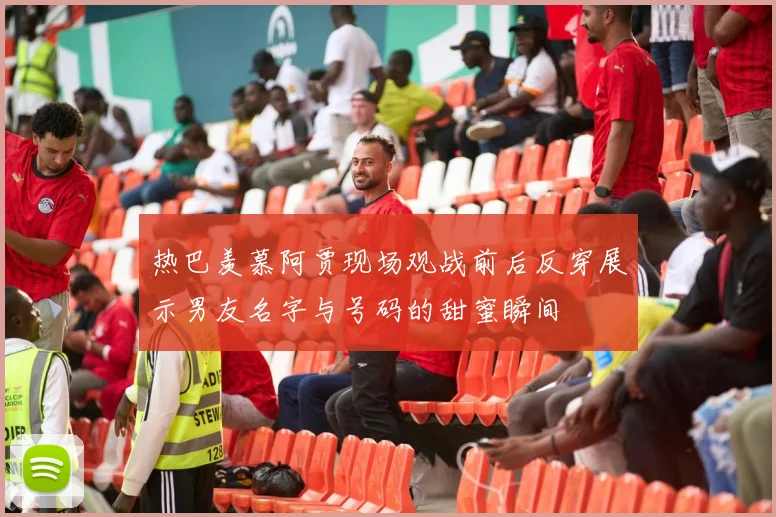 热巴羡慕阿贾现场观战前后反穿展示男友名字与号码的甜蜜瞬间