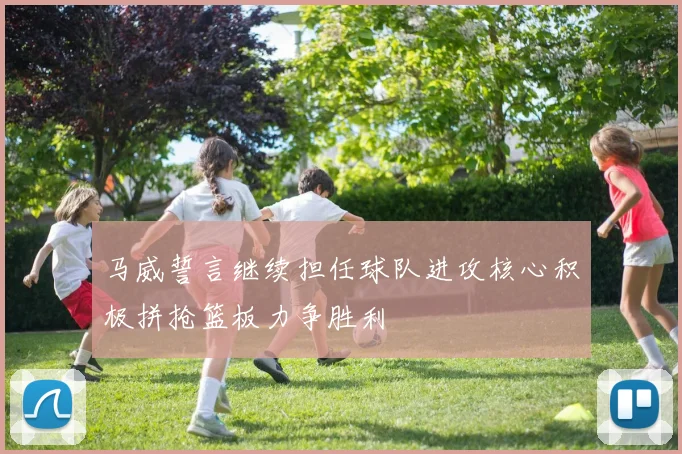 马威誓言继续担任球队进攻核心积极拼抢篮板力争胜利