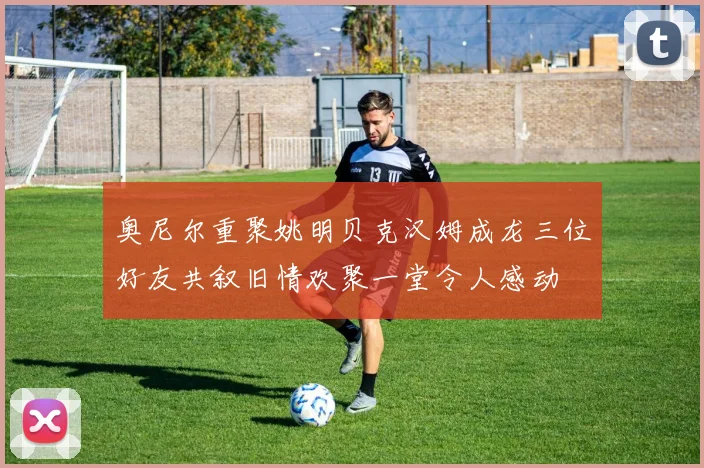 奥尼尔重聚姚明贝克汉姆成龙三位好友共叙旧情欢聚一堂令人感动