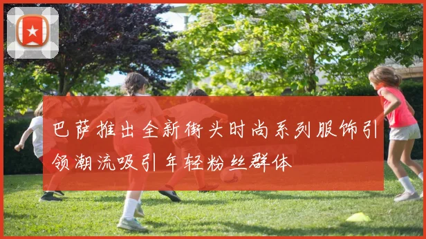 巴萨推出全新街头时尚系列服饰引领潮流吸引年轻粉丝群体